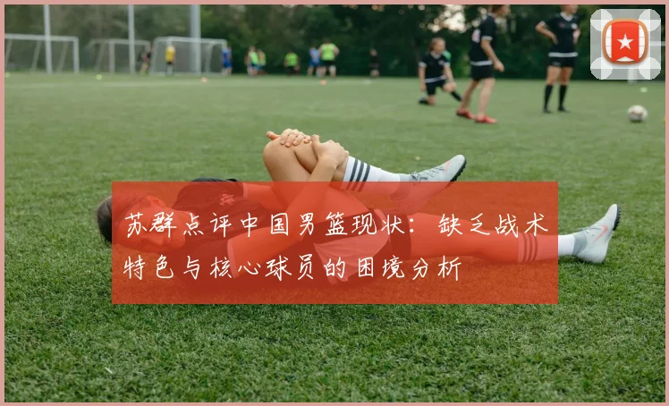 苏群点评中国男篮现状：缺乏战术特色与核心球员的困境分析