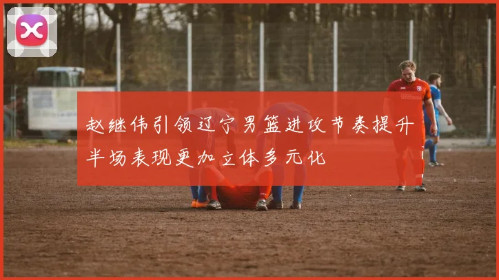 赵继伟引领辽宁男篮进攻节奏提升半场表现更加立体多元化