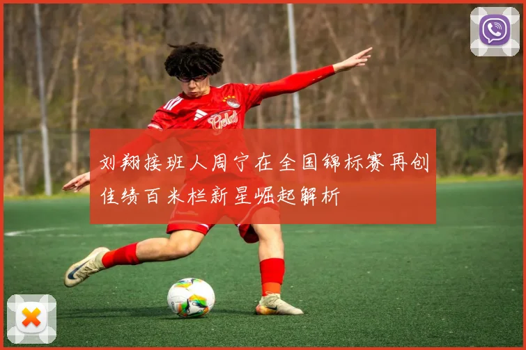 刘翔接班人周宁在全国锦标赛再创佳绩百米栏新星崛起解析